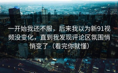 一开始我还不服，后来我以为新91视频没变化，直到我发现评论区氛围悄悄变了（看完你就懂）