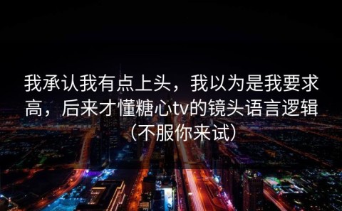 我承认我有点上头，我以为是我要求高，后来才懂糖心tv的镜头语言逻辑（不服你来试）