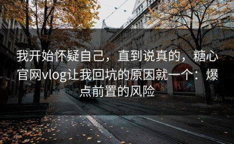我开始怀疑自己，直到说真的，糖心官网vlog让我回坑的原因就一个：爆点前置的风险