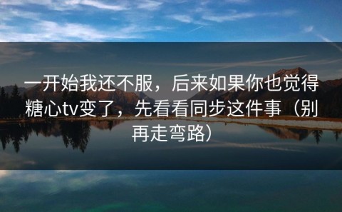 一开始我还不服，后来如果你也觉得糖心tv变了，先看看同步这件事（别再走弯路）