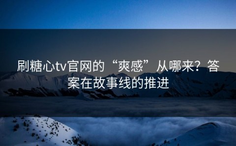 刷糖心tv官网的“爽感”从哪来？答案在故事线的推进