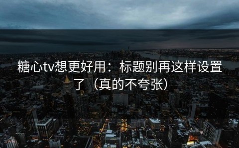 糖心tv想更好用：标题别再这样设置了（真的不夸张）