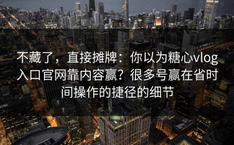 不藏了，直接摊牌：你以为糖心vlog入口官网靠内容赢？很多号赢在省时间操作的捷径的细节