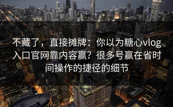 不藏了，直接摊牌：你以为糖心vlog入口官网靠内容赢？很多号赢在省时间操作的捷径的细节