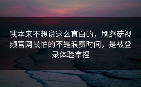 我本来不想说这么直白的，刷蘑菇视频官网最怕的不是浪费时间，是被登录体验拿捏