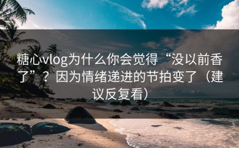 糖心vlog为什么你会觉得“没以前香了”？因为情绪递进的节拍变了（建议反复看）