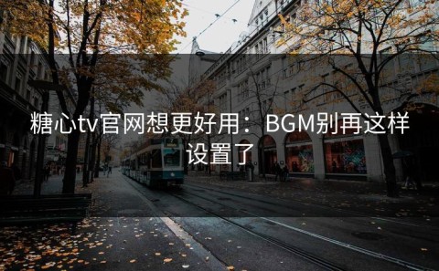 糖心tv官网想更好用：BGM别再这样设置了