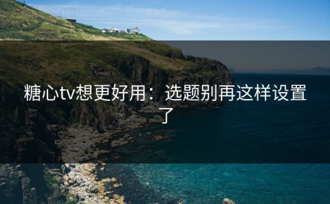 糖心tv想更好用：选题别再这样设置了