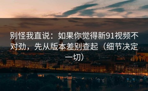 别怪我直说：如果你觉得新91视频不对劲，先从版本差别查起（细节决定一切）