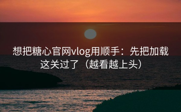 想把糖心官网vlog用顺手：先把加载这关过了（越看越上头）