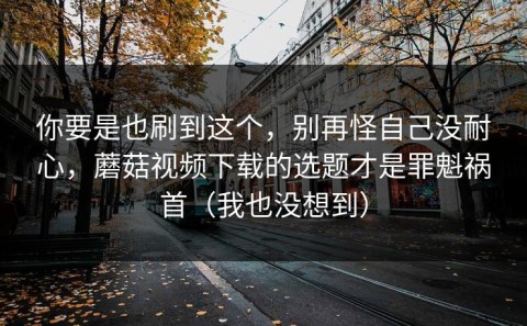 你要是也刷到这个，别再怪自己没耐心，蘑菇视频下载的选题才是罪魁祸首（我也没想到）