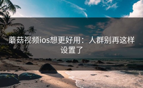 蘑菇视频ios想更好用：人群别再这样设置了