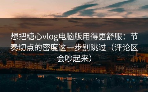 想把糖心vlog电脑版用得更舒服：节奏切点的密度这一步别跳过（评论区会吵起来）