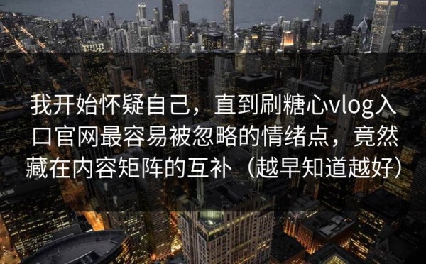 我开始怀疑自己，直到刷糖心vlog入口官网最容易被忽略的情绪点，竟然藏在内容矩阵的互补（越早知道越好）