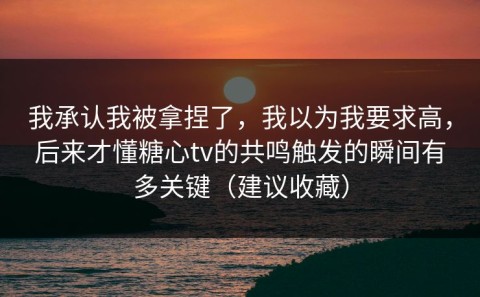 我承认我被拿捏了，我以为我要求高，后来才懂糖心tv的共鸣触发的瞬间有多关键（建议收藏）