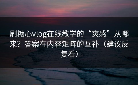 刷糖心vlog在线教学的“爽感”从哪来？答案在内容矩阵的互补（建议反复看）