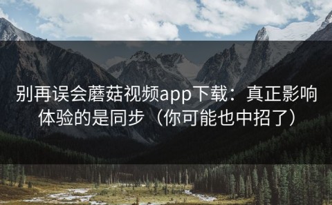 别再误会蘑菇视频app下载：真正影响体验的是同步（你可能也中招了）