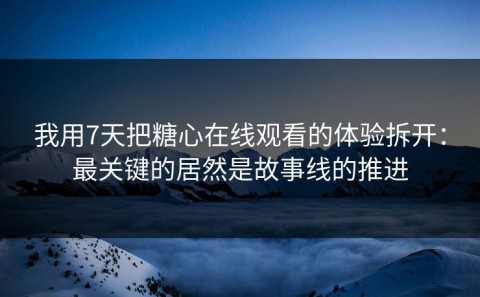 我用7天把糖心在线观看的体验拆开：最关键的居然是故事线的推进