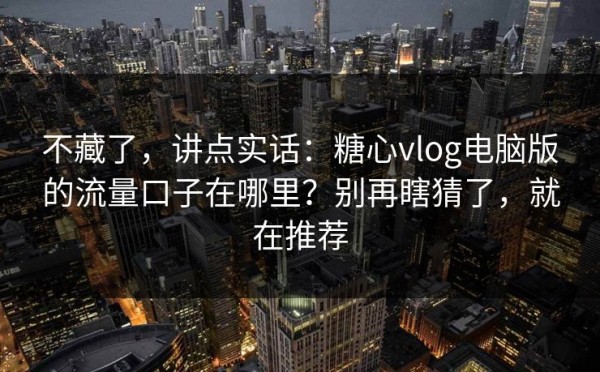 不藏了，讲点实话：糖心vlog电脑版的流量口子在哪里？别再瞎猜了，就在推荐