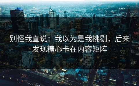 别怪我直说：我以为是我挑剔，后来发现糖心卡在内容矩阵