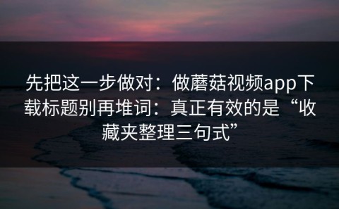 先把这一步做对：做蘑菇视频app下载标题别再堆词：真正有效的是“收藏夹整理三句式”