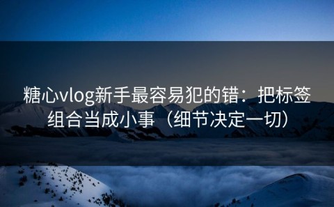 糖心vlog新手最容易犯的错：把标签组合当成小事（细节决定一切）