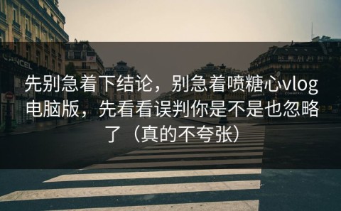 先别急着下结论，别急着喷糖心vlog电脑版，先看看误判你是不是也忽略了（真的不夸张）