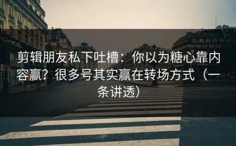 剪辑朋友私下吐槽：你以为糖心靠内容赢？很多号其实赢在转场方式（一条讲透）