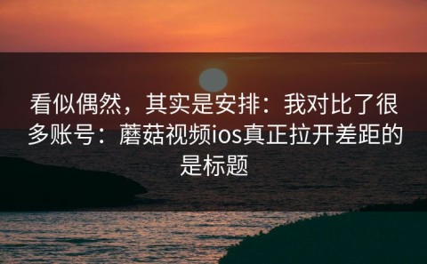 看似偶然，其实是安排：我对比了很多账号：蘑菇视频ios真正拉开差距的是标题