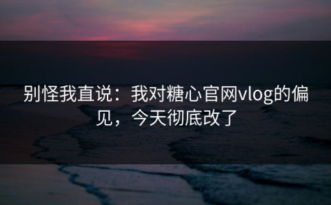 别怪我直说：我对糖心官网vlog的偏见，今天彻底改了