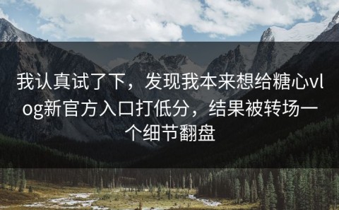 我认真试了下，发现我本来想给糖心vlog新官方入口打低分，结果被转场一个细节翻盘