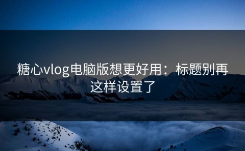 糖心vlog电脑版想更好用：标题别再这样设置了