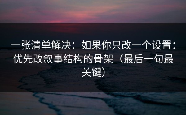 一张清单解决：如果你只改一个设置：优先改叙事结构的骨架（最后一句最关键）