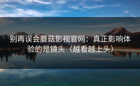别再误会蘑菇影视官网：真正影响体验的是镜头（越看越上头）