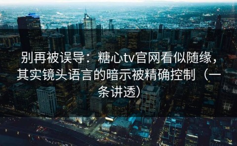 别再被误导：糖心tv官网看似随缘，其实镜头语言的暗示被精确控制（一条讲透）