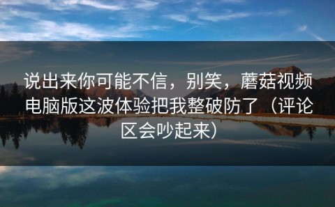 说出来你可能不信，别笑，蘑菇视频电脑版这波体验把我整破防了（评论区会吵起来）