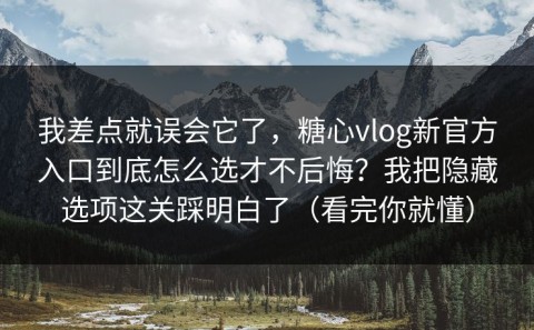 我差点就误会它了，糖心vlog新官方入口到底怎么选才不后悔？我把隐藏选项这关踩明白了（看完你就懂）