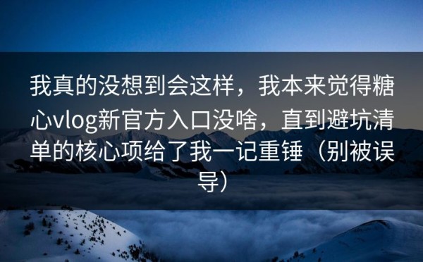 我真的没想到会这样，我本来觉得糖心vlog新官方入口没啥，直到避坑清单的核心项给了我一记重锤（别被误导）