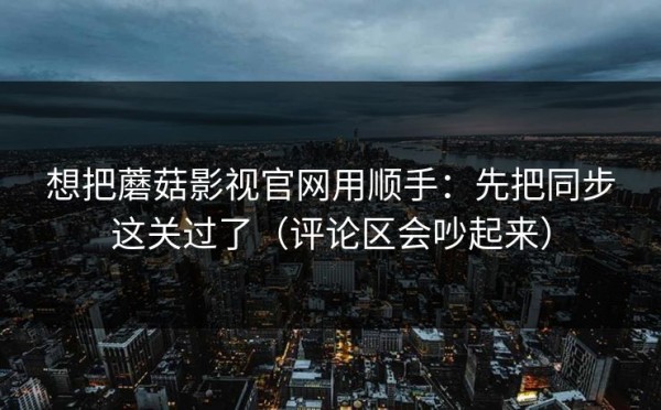 想把蘑菇影视官网用顺手：先把同步这关过了（评论区会吵起来）