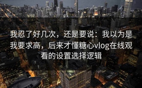 我忍了好几次，还是要说：我以为是我要求高，后来才懂糖心vlog在线观看的设置选择逻辑