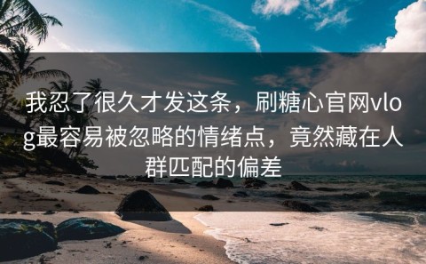我忍了很久才发这条，刷糖心官网vlog最容易被忽略的情绪点，竟然藏在人群匹配的偏差