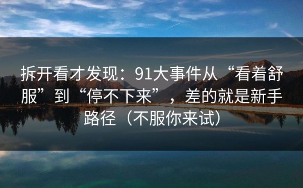 拆开看才发现：91大事件从“看着舒服”到“停不下来”，差的就是新手路径（不服你来试）