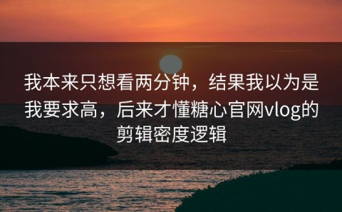 我本来只想看两分钟，结果我以为是我要求高，后来才懂糖心官网vlog的剪辑密度逻辑