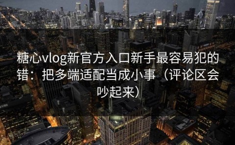 糖心vlog新官方入口新手最容易犯的错：把多端适配当成小事（评论区会吵起来）
