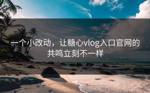 一个小改动，让糖心vlog入口官网的共鸣立刻不一样