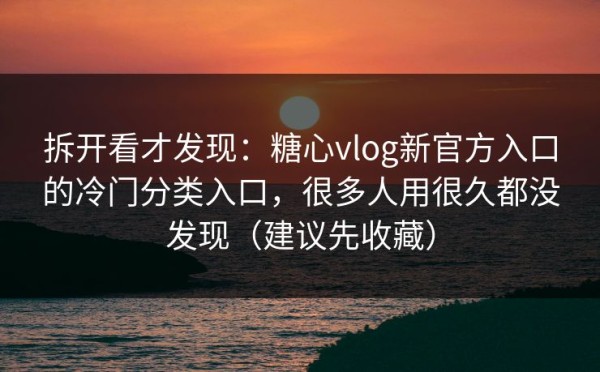 拆开看才发现：糖心vlog新官方入口的冷门分类入口，很多人用很久都没发现（建议先收藏）