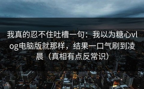 我真的忍不住吐槽一句：我以为糖心vlog电脑版就那样，结果一口气刷到凌晨（真相有点反常识）