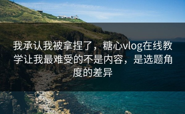 我承认我被拿捏了，糖心vlog在线教学让我最难受的不是内容，是选题角度的差异