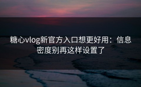 糖心vlog新官方入口想更好用：信息密度别再这样设置了