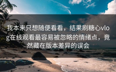 我本来只想随便看看，结果刷糖心vlog在线观看最容易被忽略的情绪点，竟然藏在版本差异的误会